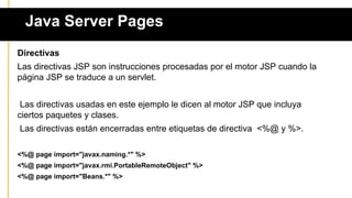 Java Server Pages
Directivas
Las directivas JSP son instrucciones procesadas por el motor JSP cuando la
página JSP se traduce a un servlet.
Las directivas usadas en este ejemplo le dicen al motor JSP que incluya
ciertos paquetes y clases.
Las directivas están encerradas entre etiquetas de directiva <%@ y %>.
<%@ page import="javax.naming.*" %>
<%@ page import="javax.rmi.PortableRemoteObject" %>
<%@ page import="Beans.*" %>
 