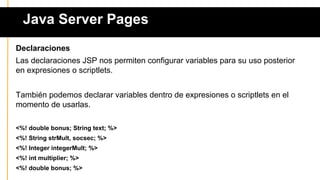 Java Server Pages
Declaraciones
Las declaraciones JSP nos permiten configurar variables para su uso posterior
en expresiones o scriptlets.
También podemos declarar variables dentro de expresiones o scriptlets en el
momento de usarlas.
<%! double bonus; String text; %>
<%! String strMult, socsec; %>
<%! Integer integerMult; %>
<%! int multiplier; %>
<%! double bonus; %>
 