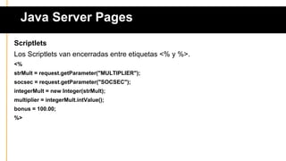 Java Server Pages
Scriptlets
Los Scriptlets van encerradas entre etiquetas <% y %>.
<%
strMult = request.getParameter("MULTIPLIER");
socsec = request.getParameter("SOCSEC");
integerMult = new Integer(strMult);
multiplier = integerMult.intValue();
bonus = 100.00;
%>
 