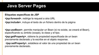 Java Server Pages
Etiquetas específicas de JSP
<jsp:forward>, redirige la request a otra URL
<jsp:include>, incluye el texto de un fichero dentro de la página
<jsp:useBean>, permite manipular un Bean (si no existe, se creará el Bean),
especificando su ámbito (scope), la clase y el tipo.
<jsp:getProperty>, obtiene la propiedad especificada de un bean
previamente declarado y la escribe en el objeto response.
<jsp:setProperty>, establece el valor de una propiedad de un bean
previamente declarado.
 