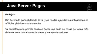 Java Server Pages
ser
Ventajas:
JSP hereda la portabilidad de Java, y es posible ejecutar las aplicaciones en
múltiples plataformas sin cambios.
Su persistencia le permite también hacer una serie de cosas de forma más
eficiente: conexión a bases de datos y manejo de sesiones.
 