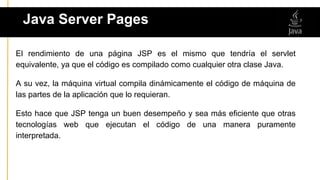 El rendimiento de una página JSP es el mismo que tendría el servlet
equivalente, ya que el código es compilado como cualquier otra clase Java.
A su vez, la máquina virtual compila dinámicamente el código de máquina de
las partes de la aplicación que lo requieran.
Esto hace que JSP tenga un buen desempeño y sea más eficiente que otras
tecnologías web que ejecutan el código de una manera puramente
interpretada.
Java Server Pages
 