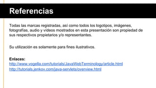 Referencias
Todas las marcas registradas, así como todos los logotipos, imágenes,
fotografías, audio y vídeos mostrados en esta presentación son propiedad de
sus respectivos propietarios y/o representantes.
Su utilización es solamente para fines ilustrativos.
Enlaces:
http://www.vogella.com/tutorials/JavaWebTerminology/article.html
http://tutorials.jenkov.com/java-servlets/overview.html
 