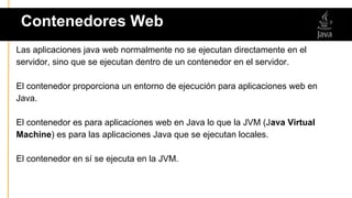 Las aplicaciones java web normalmente no se ejecutan directamente en el
servidor, sino que se ejecutan dentro de un contenedor en el servidor.
El contenedor proporciona un entorno de ejecución para aplicaciones web en
Java.
El contenedor es para aplicaciones web en Java lo que la JVM (Java Virtual
Machine) es para las aplicaciones Java que se ejecutan locales.
El contenedor en sí se ejecuta en la JVM.
Contenedores Web
 