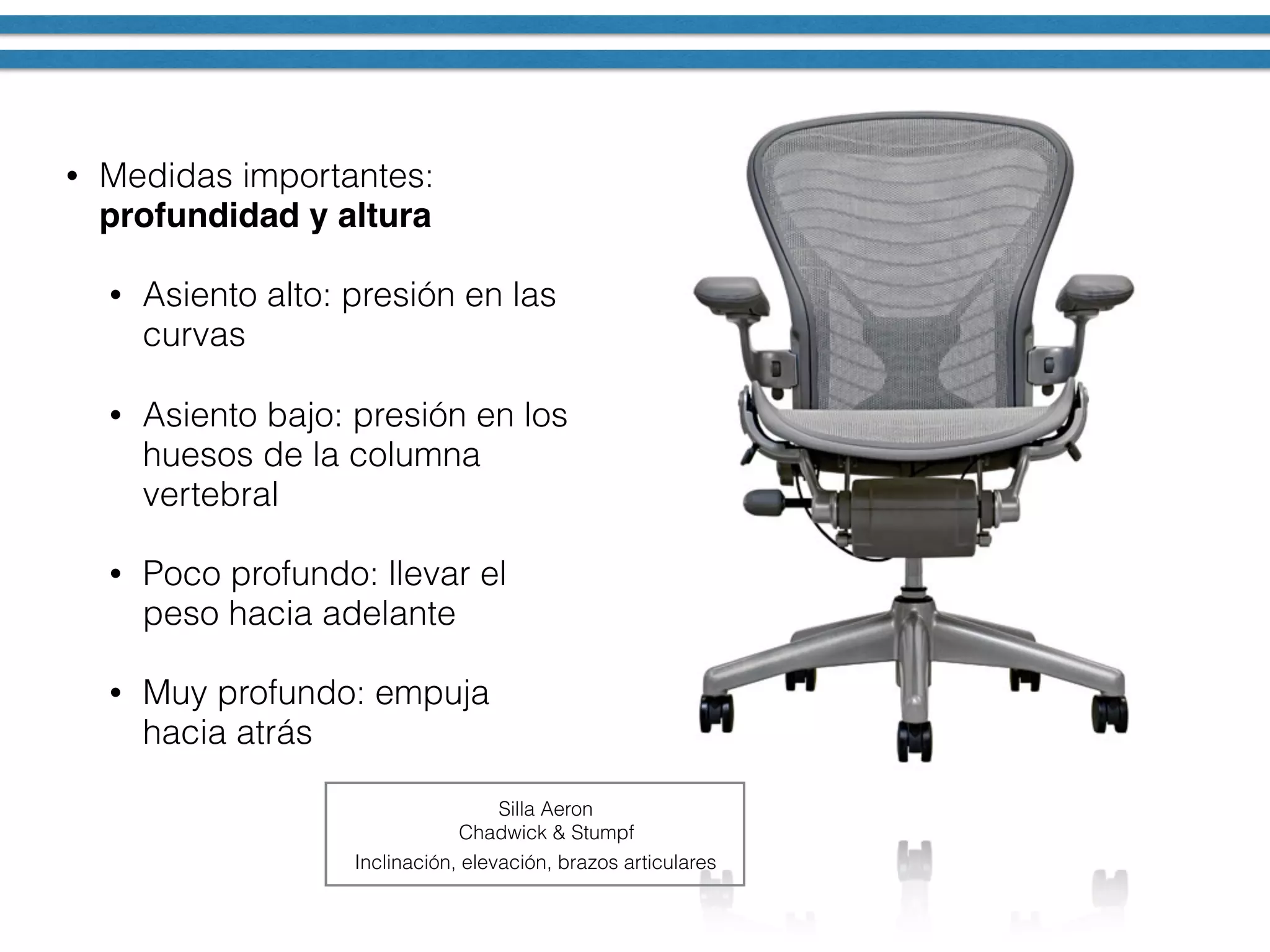 • Medidas importantes:
profundidad y altura
• Asiento alto: presión en las
curvas
• Asiento bajo: presión en los
huesos de la columna
vertebral
• Poco profundo: llevar el
peso hacia adelante
• Muy profundo: empuja
hacia atrás
Silla Aeron
Chadwick & Stumpf
Inclinación, elevación, brazos articulares
 