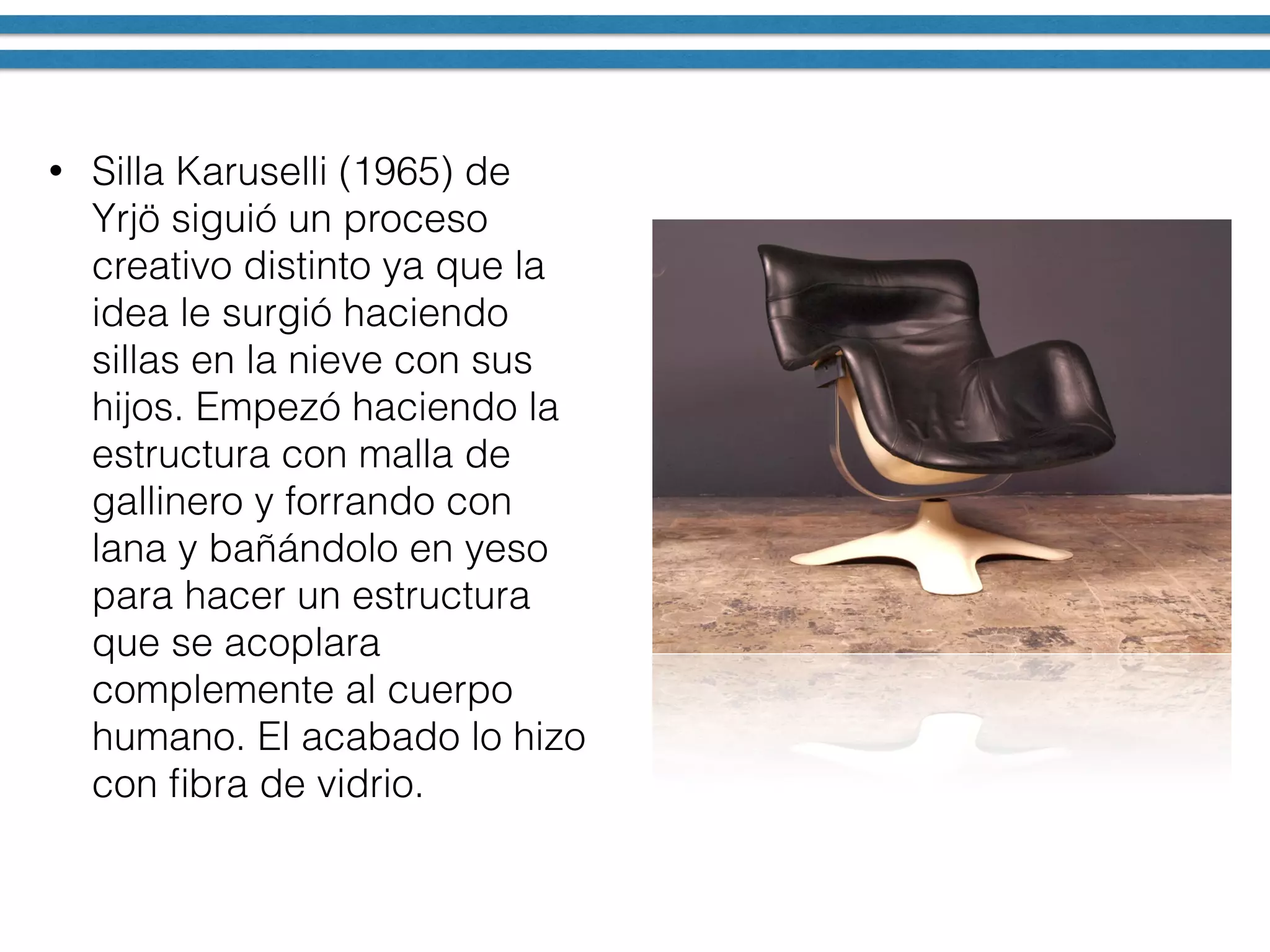 • Silla Karuselli (1965) de
Yrjö siguió un proceso
creativo distinto ya que la
idea le surgió haciendo
sillas en la nieve con sus
hijos. Empezó haciendo la
estructura con malla de
gallinero y forrando con
lana y bañándolo en yeso
para hacer un estructura
que se acoplara
complemente al cuerpo
humano. El acabado lo hizo
con ﬁbra de vidrio.
 