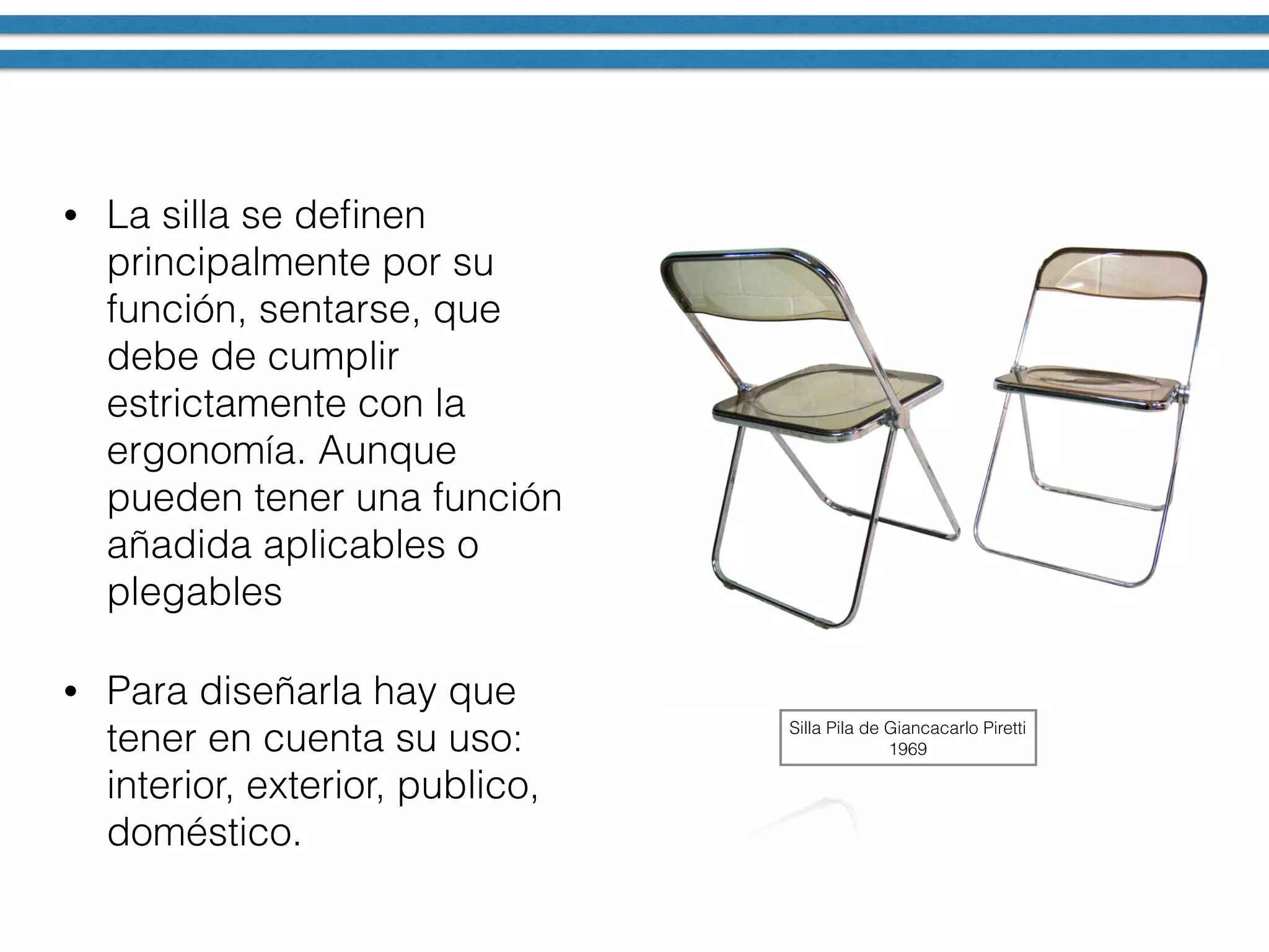 • La silla se deﬁnen
principalmente por su
función, sentarse, que
debe de cumplir
estrictamente con la
ergonomía. Aunque
pueden tener una función
añadida aplicables o
plegables
• Para diseñarla hay que
tener en cuenta su uso:
interior, exterior, publico,
doméstico.
Silla Pila de Giancacarlo Piretti
1969
 