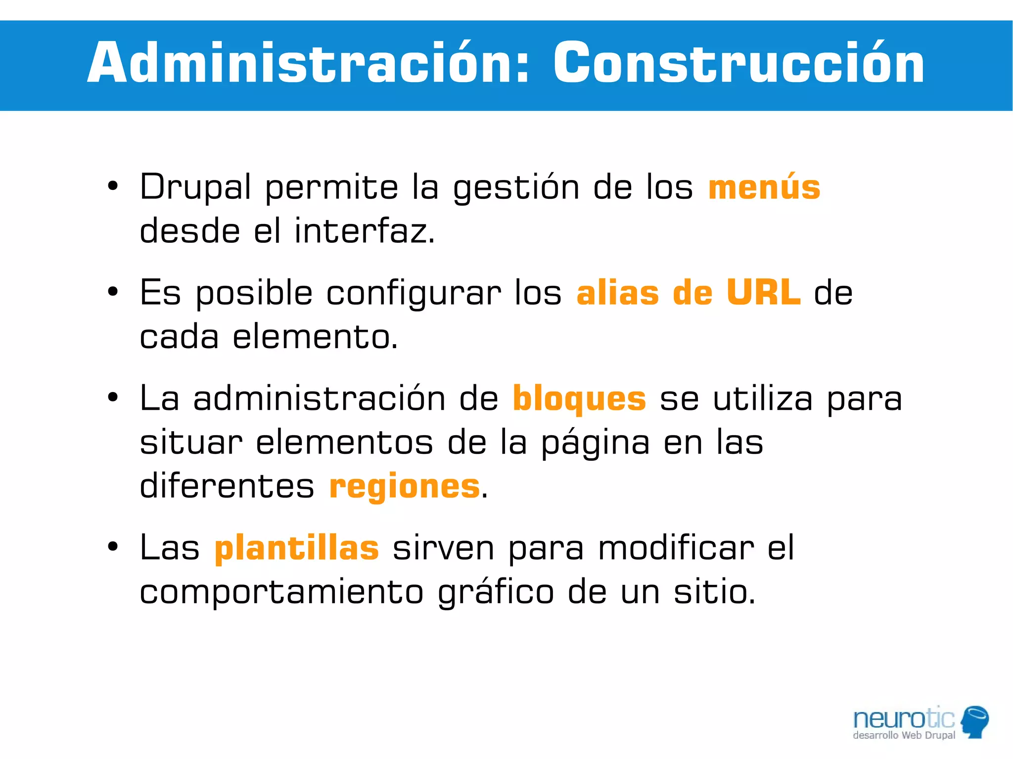 Administración: Construcción
●
    Drupal permite la gestión de los menús
    desde el interfaz.
●
    Es posible configurar los alias de URL de
    cada elemento.
●
    La administración de bloques se utiliza para
    situar elementos de la página en las
    diferentes regiones.
●
    Las plantillas sirven para modificar el
    comportamiento gráfico de un sitio.
 