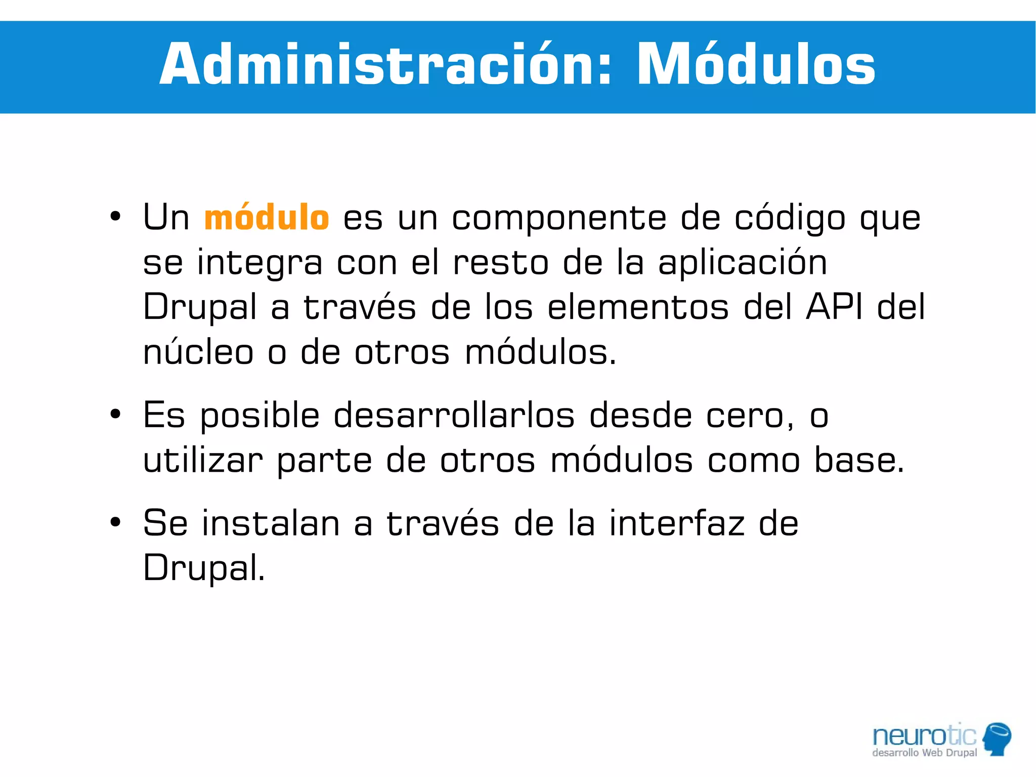 Administración: Módulos

●
    Un módulo es un componente de código que
    se integra con el resto de la aplicación
    Drupal a través de los elementos del API del
    núcleo o de otros módulos.
●
    Es posible desarrollarlos desde cero, o
    utilizar parte de otros módulos como base.
●
    Se instalan a través de la interfaz de
    Drupal.
 