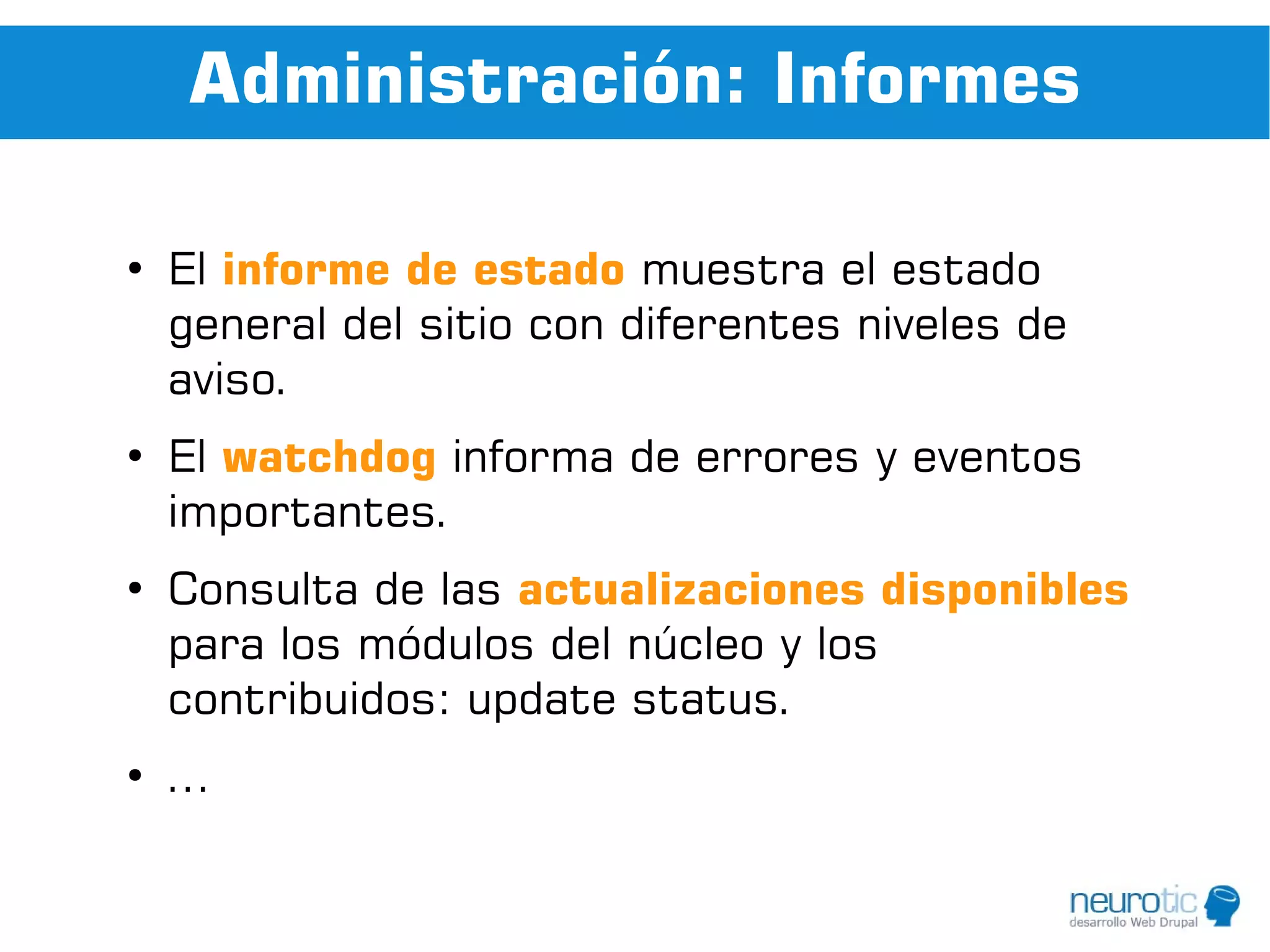 Administración: Informes

●
    El informe de estado muestra el estado
    general del sitio con diferentes niveles de
    aviso.
●
    El watchdog informa de errores y eventos
    importantes.
●
    Consulta de las actualizaciones disponibles
    para los módulos del núcleo y los
    contribuidos: update status.
●
    ...
 