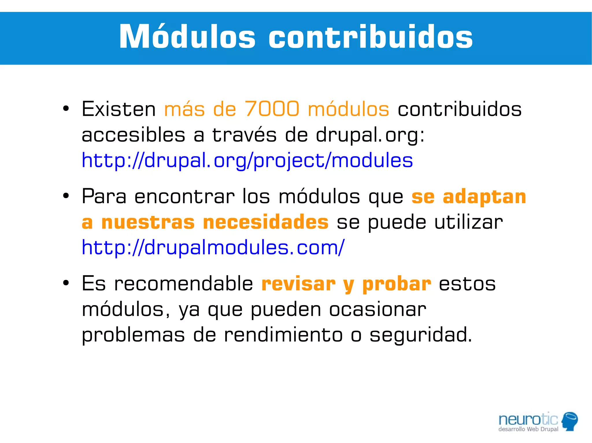 Módulos contribuidos
●
    Existen más de 7000 módulos contribuidos
    accesibles a través de drupal.org:
    http://drupal.org/project/modules
●
    Para encontrar los módulos que se adaptan
    a nuestras necesidades se puede utilizar
    http://drupalmodules.com/
●
    Es recomendable revisar y probar estos
    módulos, ya que pueden ocasionar
    problemas de rendimiento o seguridad.
 
