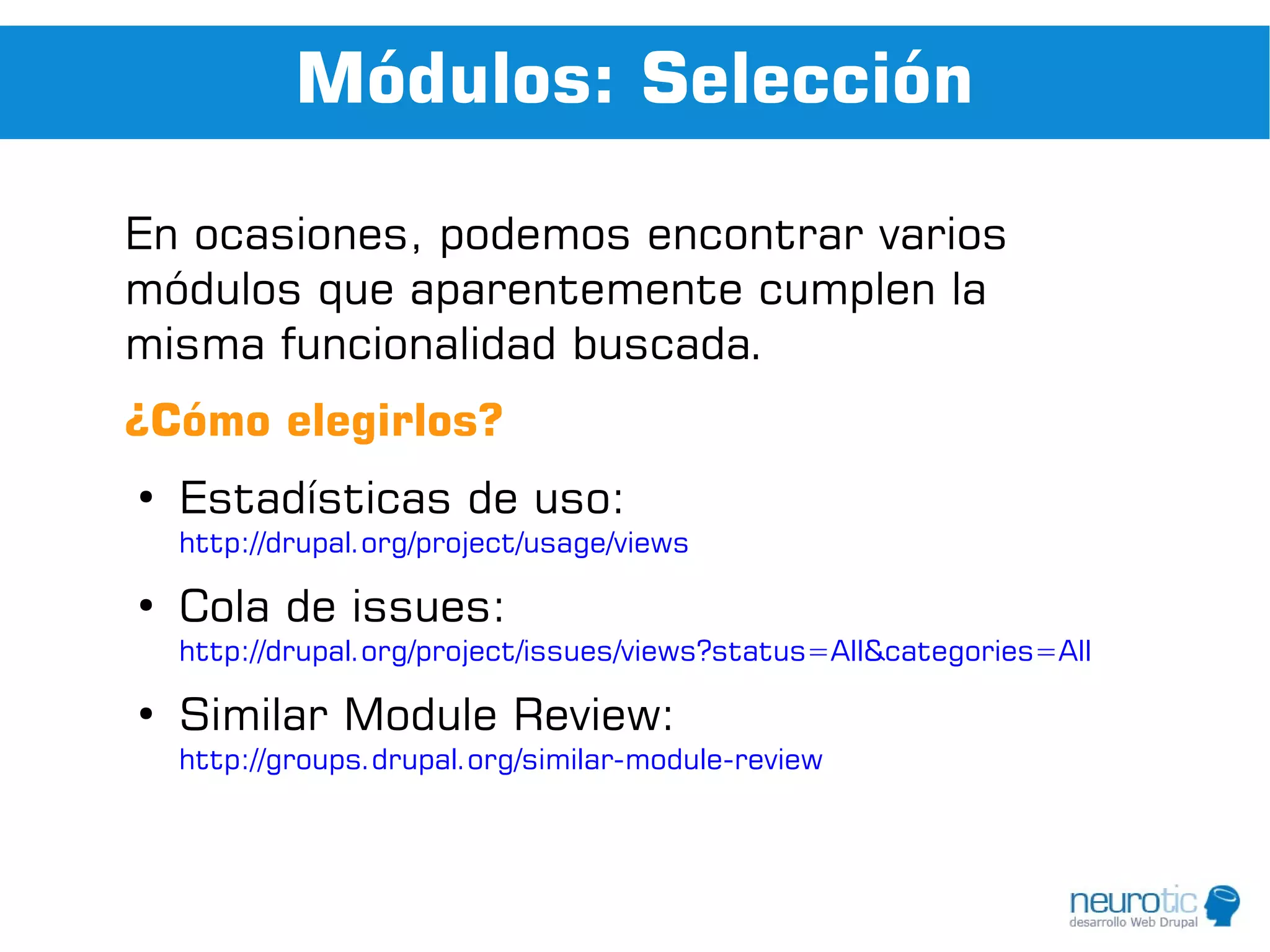 Módulos: Selección

En ocasiones, podemos encontrar varios
módulos que aparentemente cumplen la
misma funcionalidad buscada.
¿Cómo elegirlos?
●
    Estadísticas de uso:
    http://drupal.org/project/usage/views

●
    Cola de issues:
    http://drupal.org/project/issues/views?status=All&categories=All

●
    Similar Module Review:
    http://groups.drupal.org/similar-module-review
 