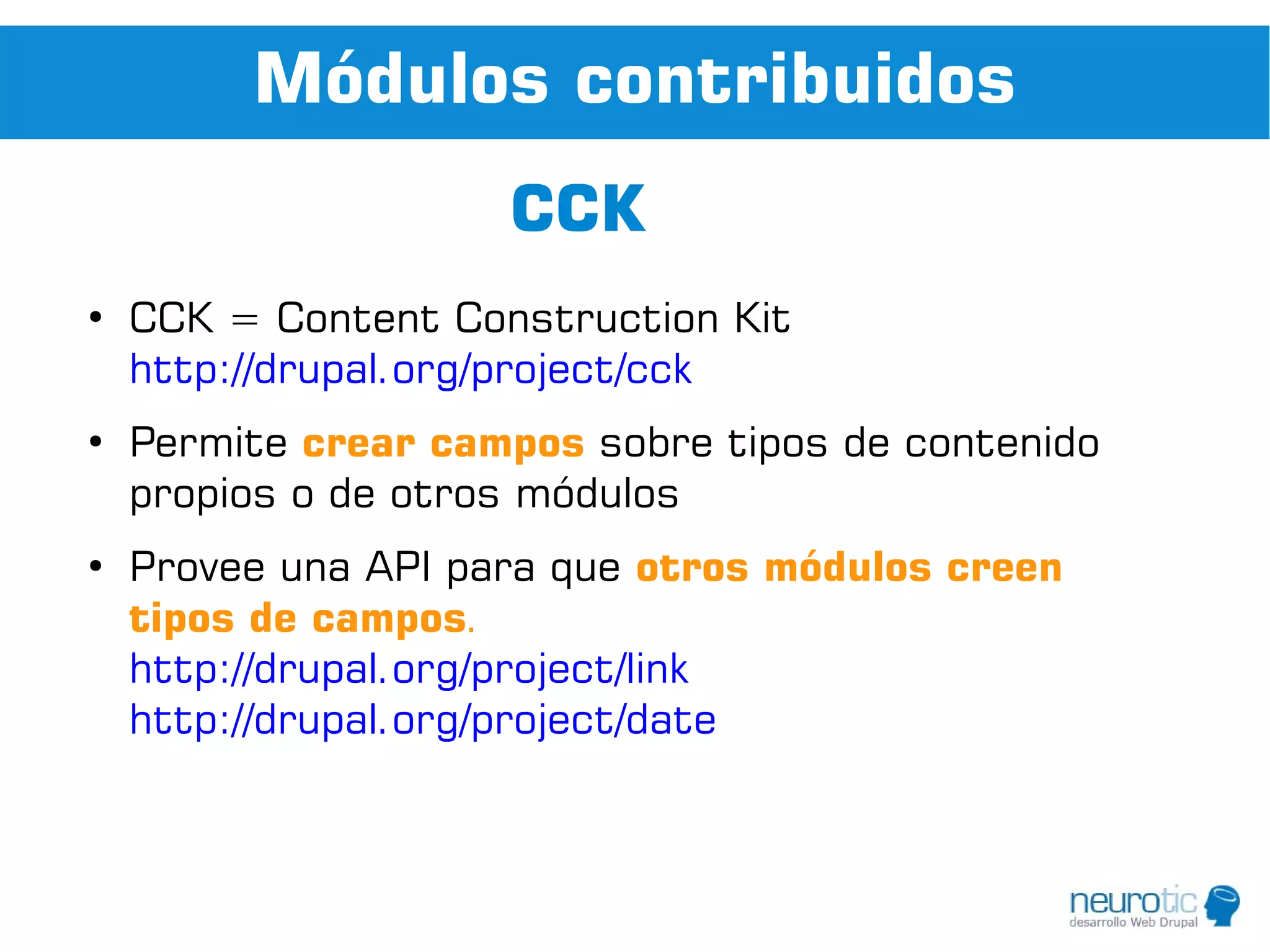 Módulos contribuidos
                     CCK
●
    CCK = Content Construction Kit
    http://drupal.org/project/cck
●
    Permite crear campos sobre tipos de contenido
    propios o de otros módulos
●
    Provee una API para que otros módulos creen
    tipos de campos.
    http://drupal.org/project/link
    http://drupal.org/project/date
 