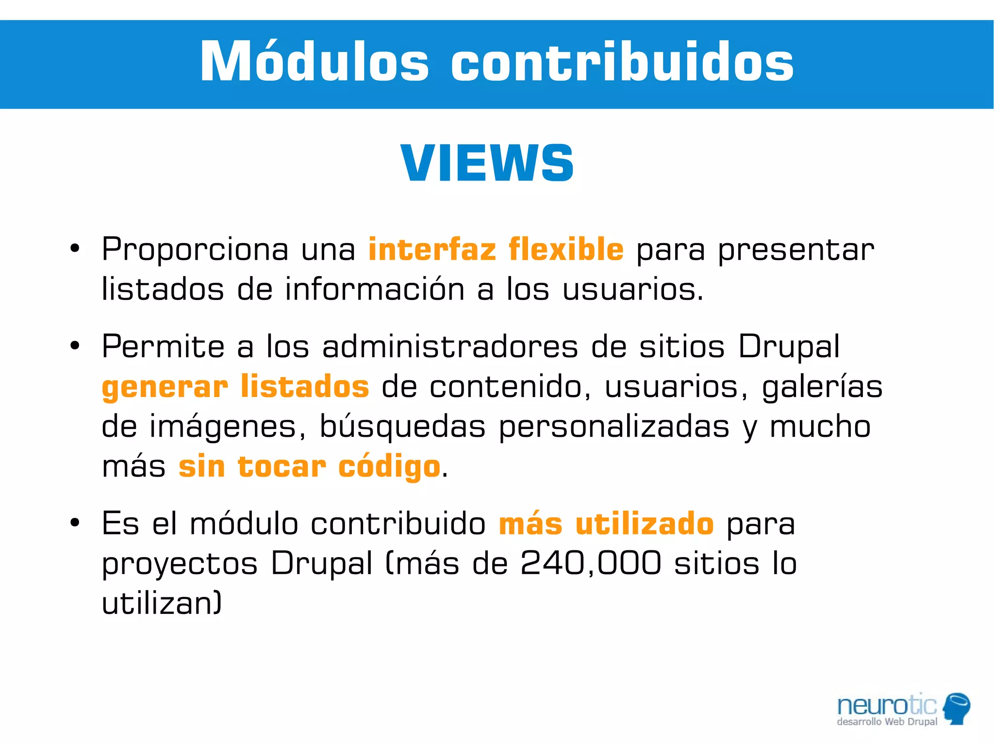 Módulos contribuidos
                      VIEWS
●
    Proporciona una interfaz flexible para presentar
    listados de información a los usuarios.
●
    Permite a los administradores de sitios Drupal
    generar listados de contenido, usuarios, galerías
    de imágenes, búsquedas personalizadas y mucho
    más sin tocar código.
●
    Es el módulo contribuido más utilizado para
    proyectos Drupal (más de 240,000 sitios lo
    utilizan)
 