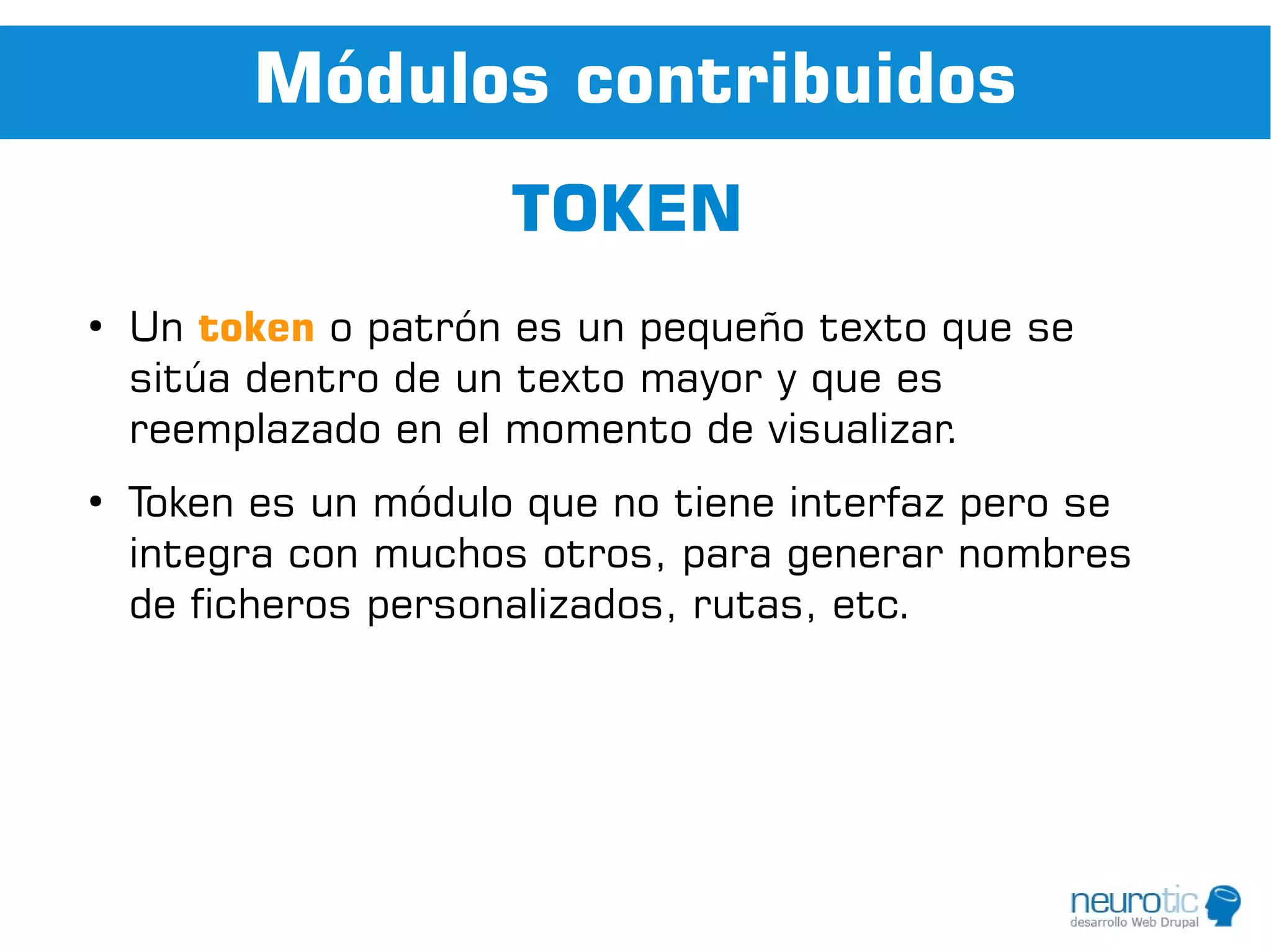 Módulos contribuidos
                      TOKEN
●
    Un token o patrón es un pequeño texto que se
    sitúa dentro de un texto mayor y que es
    reemplazado en el momento de visualizar.
●
    Token es un módulo que no tiene interfaz pero se
    integra con muchos otros, para generar nombres
    de ficheros personalizados, rutas, etc.
 