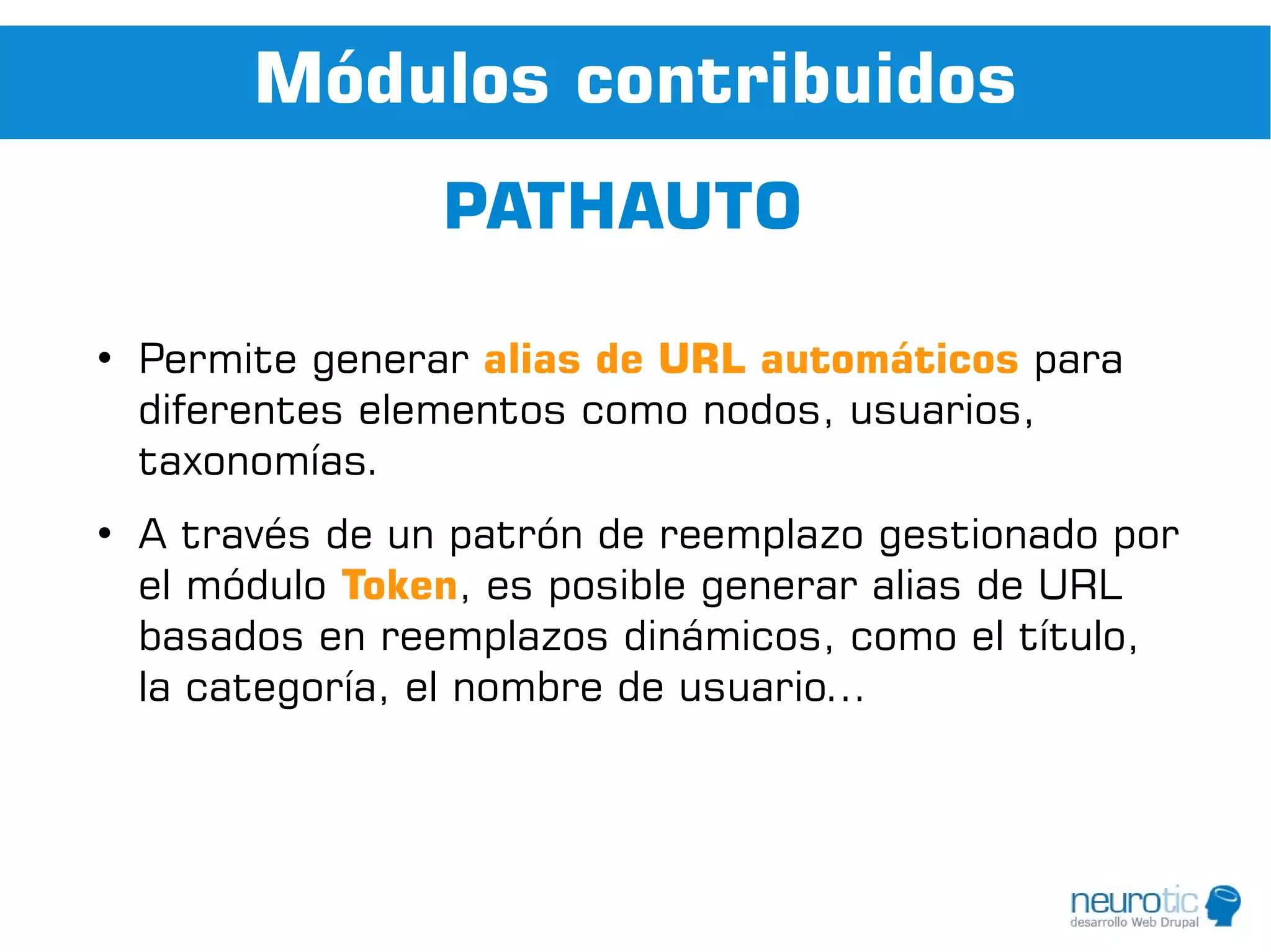 Módulos contribuidos
                  PATHAUTO

●
    Permite generar alias de URL automáticos para
    diferentes elementos como nodos, usuarios,
    taxonomías.
●
    A través de un patrón de reemplazo gestionado por
    el módulo Token, es posible generar alias de URL
    basados en reemplazos dinámicos, como el título,
    la categoría, el nombre de usuario...
 