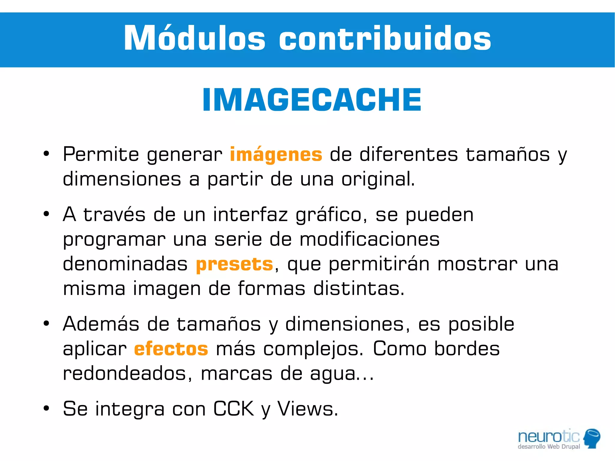 Módulos contribuidos
                 IMAGECACHE
●
    Permite generar imágenes de diferentes tamaños y
    dimensiones a partir de una original.
●
    A través de un interfaz gráfico, se pueden
    programar una serie de modificaciones
    denominadas presets, que permitirán mostrar una
    misma imagen de formas distintas.
●
    Además de tamaños y dimensiones, es posible
    aplicar efectos más complejos. Como bordes
    redondeados, marcas de agua...
●
    Se integra con CCK y Views.
 