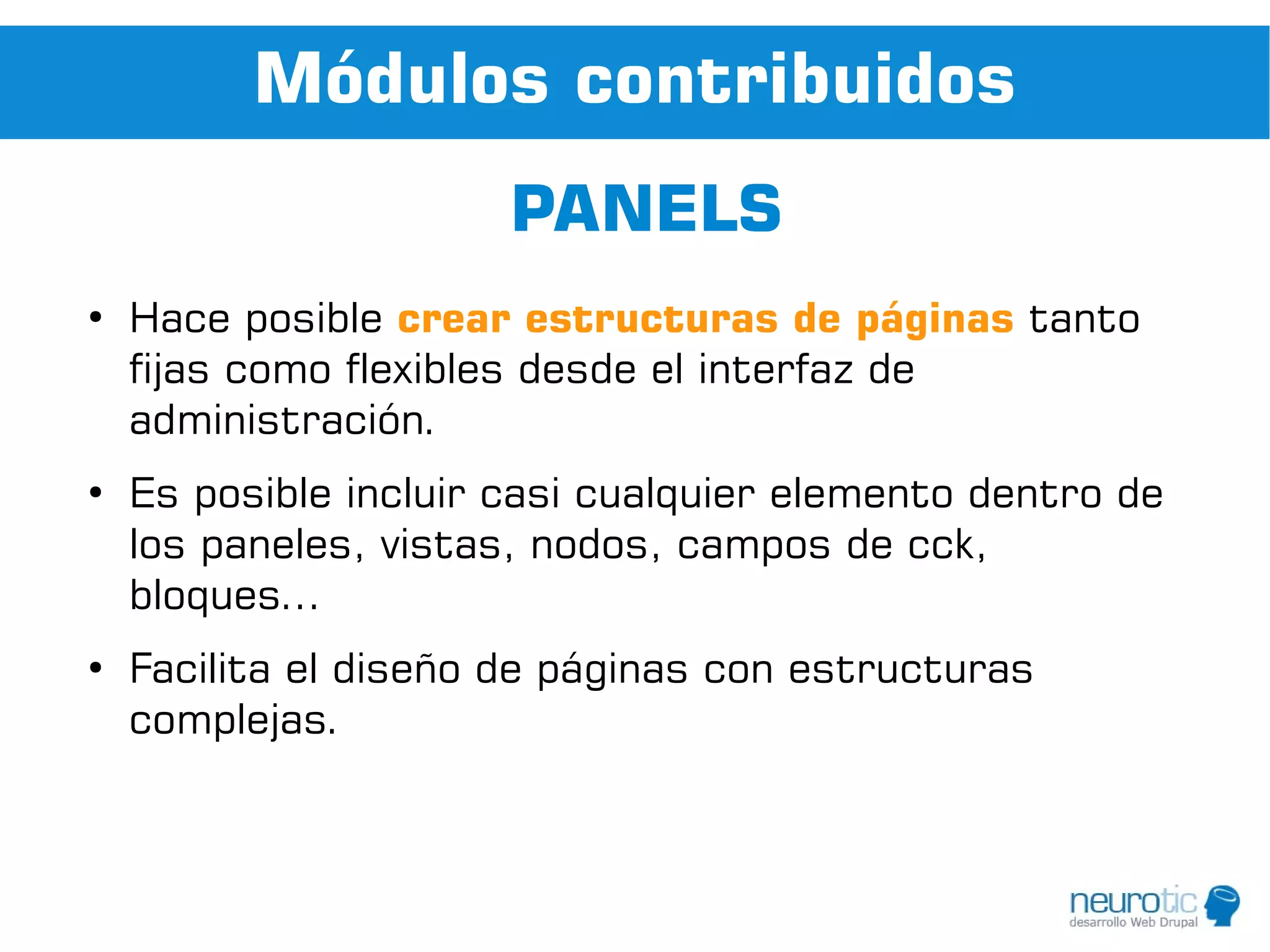 Módulos contribuidos
                       PANELS
●
    Hace posible crear estructuras de páginas tanto
    fijas como flexibles desde el interfaz de
    administración.
●
    Es posible incluir casi cualquier elemento dentro de
    los paneles, vistas, nodos, campos de cck,
    bloques...
●
    Facilita el diseño de páginas con estructuras
    complejas.
 
