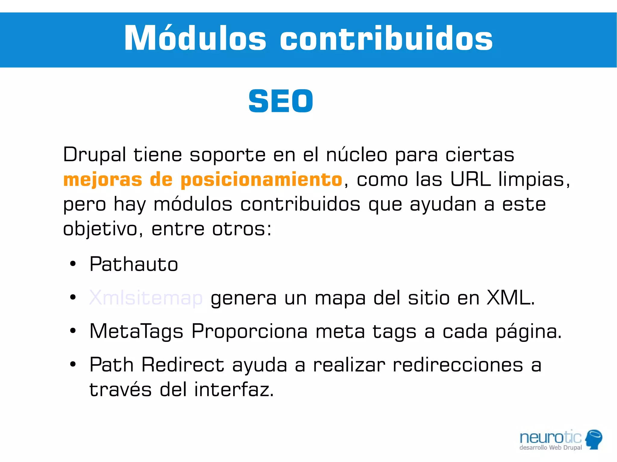 Módulos contribuidos
                    SEO
Drupal tiene soporte en el núcleo para ciertas
mejoras de posicionamiento, como las URL limpias,
pero hay módulos contribuidos que ayudan a este
objetivo, entre otros:
●
    Pathauto
●
    Xmlsitemap genera un mapa del sitio en XML.
●
    MetaTags Proporciona meta tags a cada página.
●
    Path Redirect ayuda a realizar redirecciones a
    través del interfaz.
 
