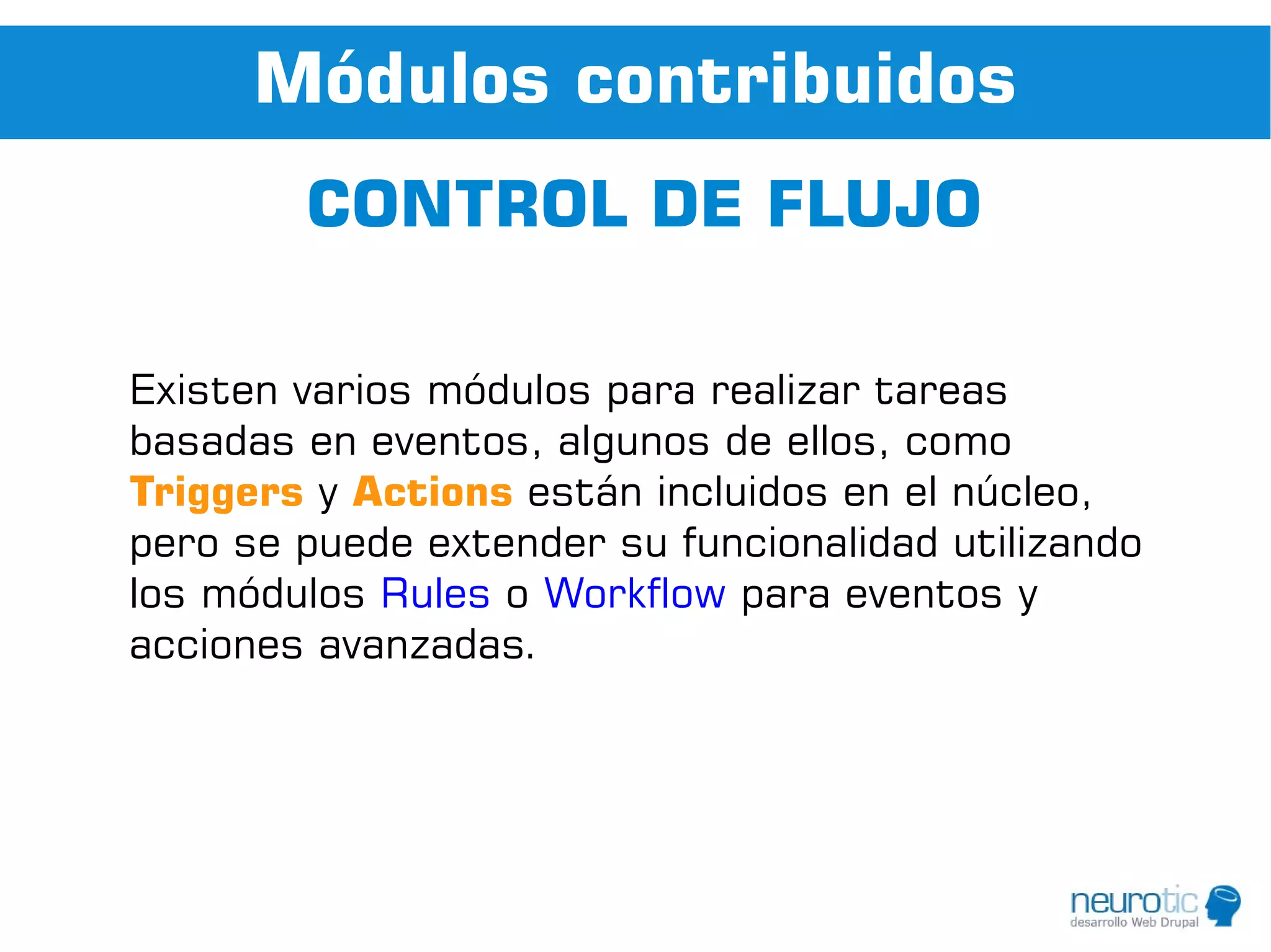 Módulos contribuidos
        CONTROL DE FLUJO

Existen varios módulos para realizar tareas
basadas en eventos, algunos de ellos, como
Triggers y Actions están incluidos en el núcleo,
pero se puede extender su funcionalidad utilizando
los módulos Rules o Workflow para eventos y
acciones avanzadas.
 