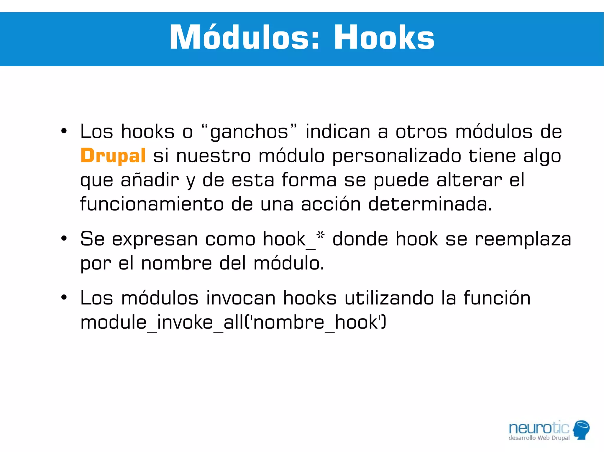 Módulos: Hooks

●
    Los hooks o “ganchos” indican a otros módulos de
    Drupal si nuestro módulo personalizado tiene algo
    que añadir y de esta forma se puede alterar el
    funcionamiento de una acción determinada.
●
    Se expresan como hook_* donde hook se reemplaza
    por el nombre del módulo.
●
    Los módulos invocan hooks utilizando la función
    module_invoke_all('nombre_hook')
 