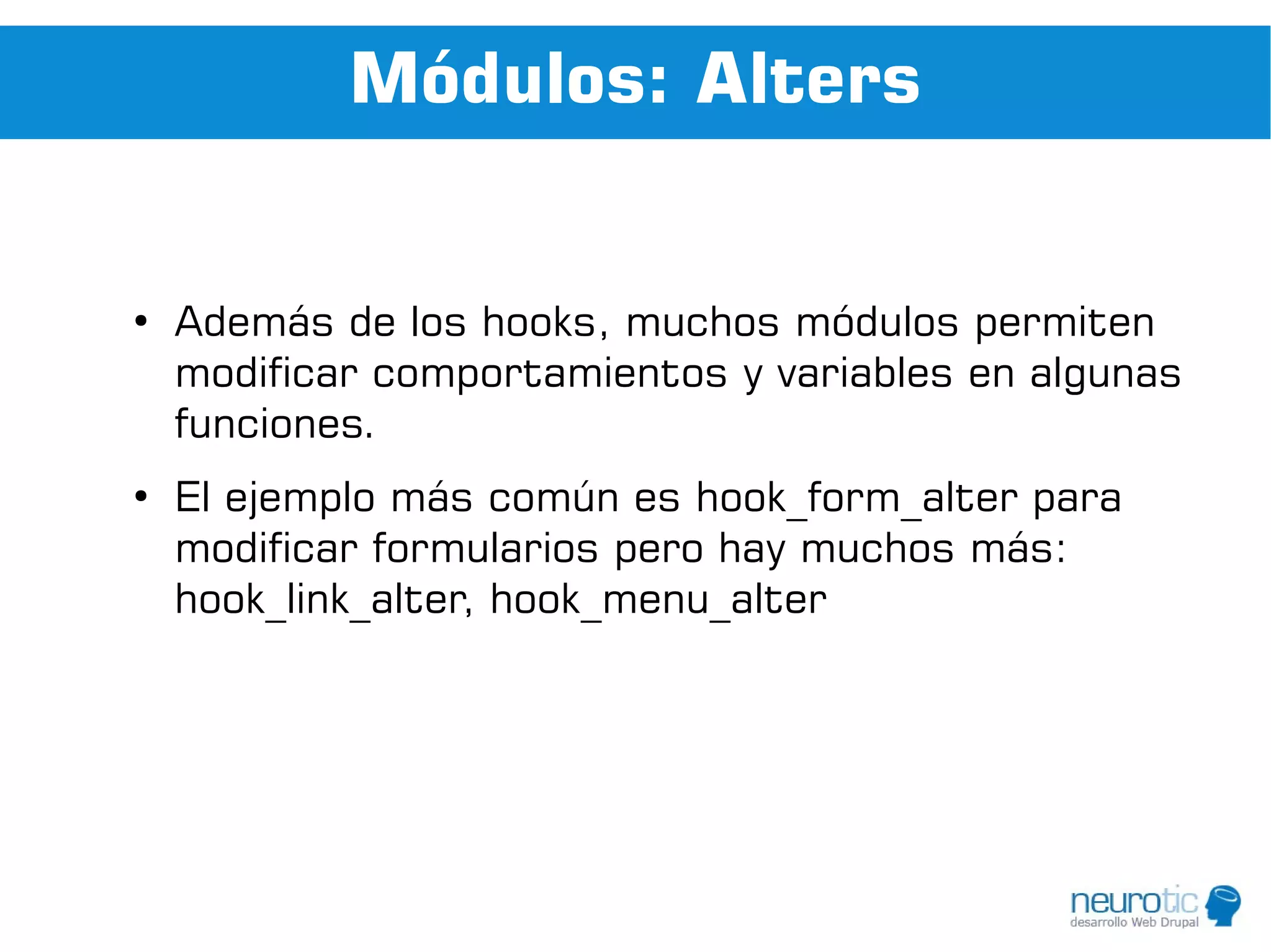 Módulos: Alters


●
    Además de los hooks, muchos módulos permiten
    modificar comportamientos y variables en algunas
    funciones.
●
    El ejemplo más común es hook_form_alter para
    modificar formularios pero hay muchos más:
    hook_link_alter, hook_menu_alter
 