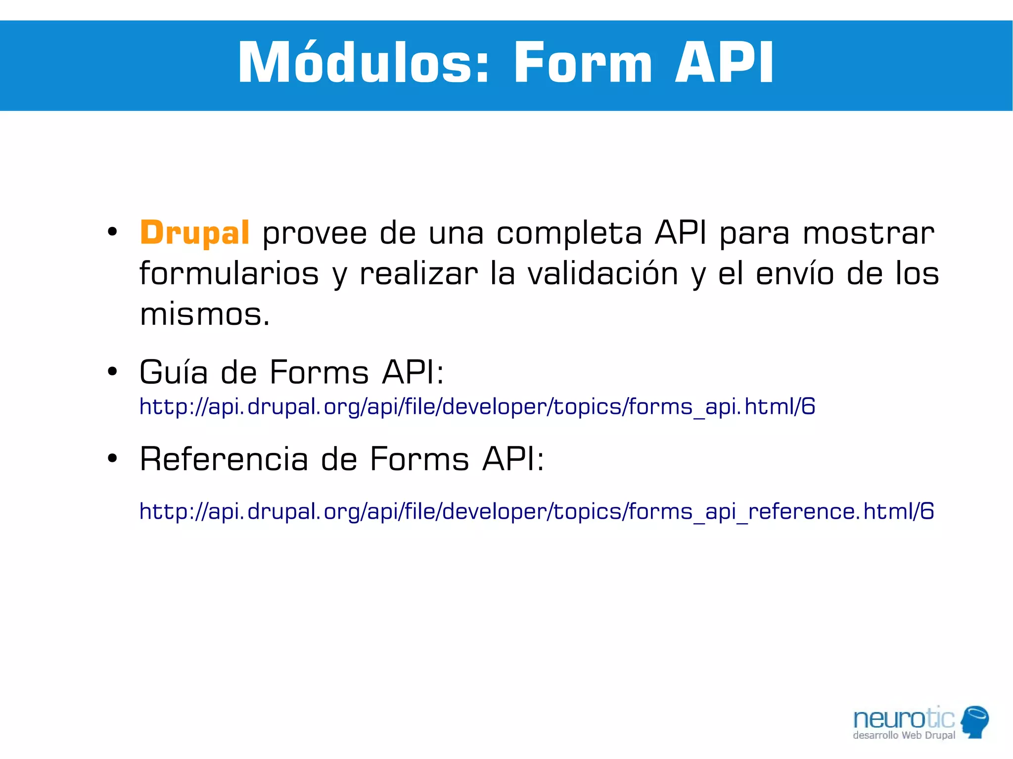 Módulos: Form API

●
    Drupal provee de una completa API para mostrar
    formularios y realizar la validación y el envío de los
    mismos.
●
    Guía de Forms API:
    http://api.drupal.org/api/file/developer/topics/forms_api.html/6

●
    Referencia de Forms API:
    http://api.drupal.org/api/file/developer/topics/forms_api_reference.html/6
 