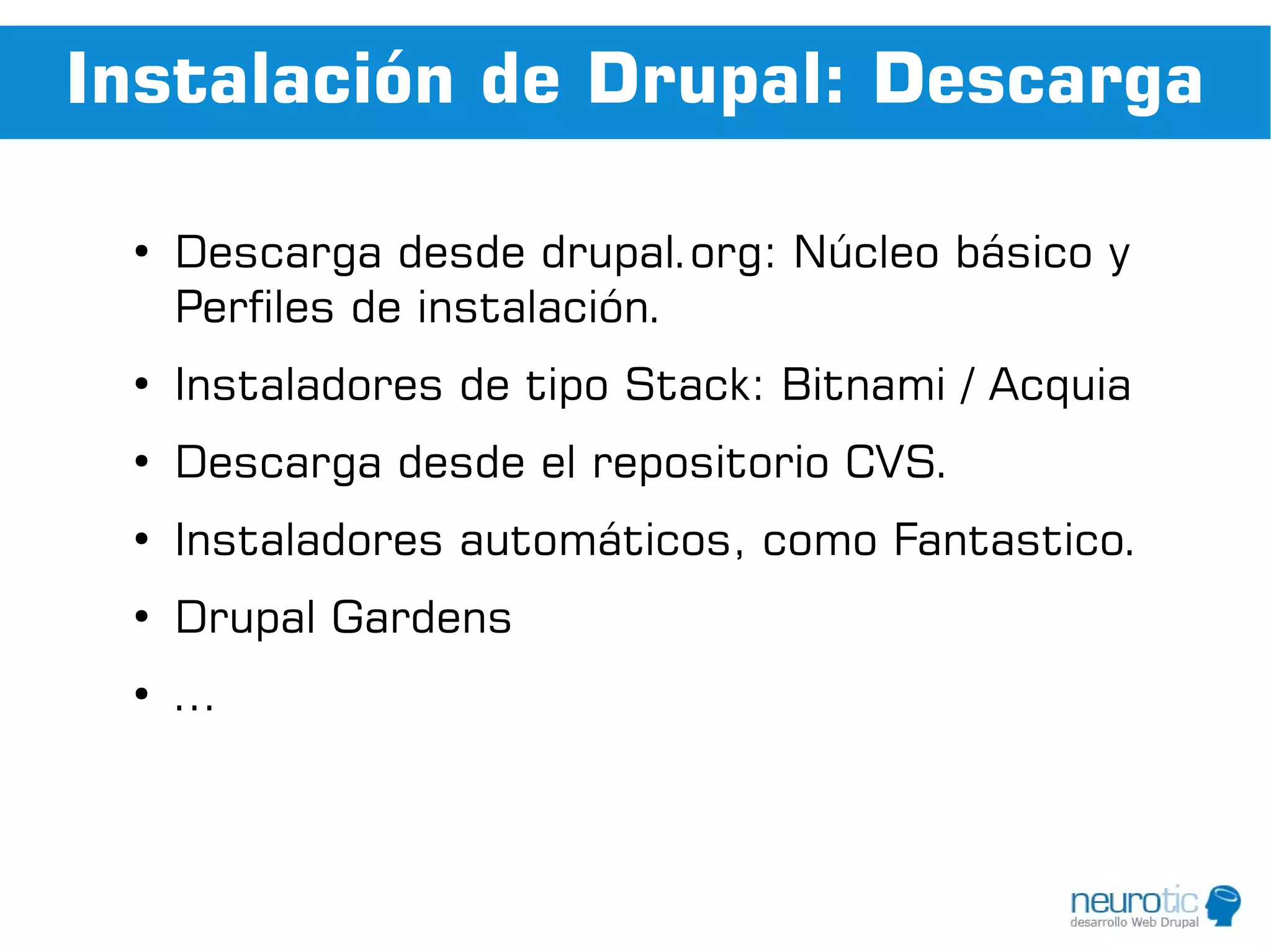 Instalación de Drupal: Descarga

 ●
     Descarga desde drupal.org: Núcleo básico y
     Perfiles de instalación.
 ●
     Instaladores de tipo Stack: Bitnami / Acquia
 ●
     Descarga desde el repositorio CVS.
 ●
     Instaladores automáticos, como Fantastico.
 ●
     Drupal Gardens
 ●
     ...
 