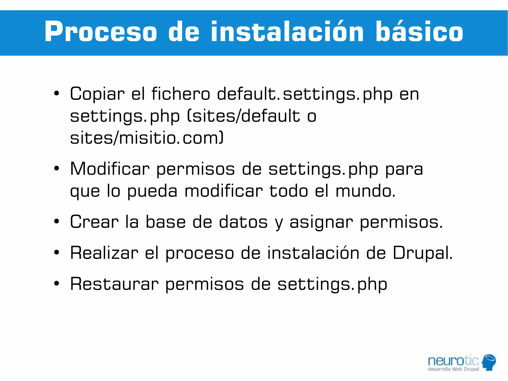 Proceso de instalación básico
●
    Copiar el fichero default.settings.php en
    settings.php (sites/default o
    sites/misitio.com)
●
    Modificar permisos de settings.php para
    que lo pueda modificar todo el mundo.
●
    Crear la base de datos y asignar permisos.
●
    Realizar el proceso de instalación de Drupal.
●
    Restaurar permisos de settings.php
 