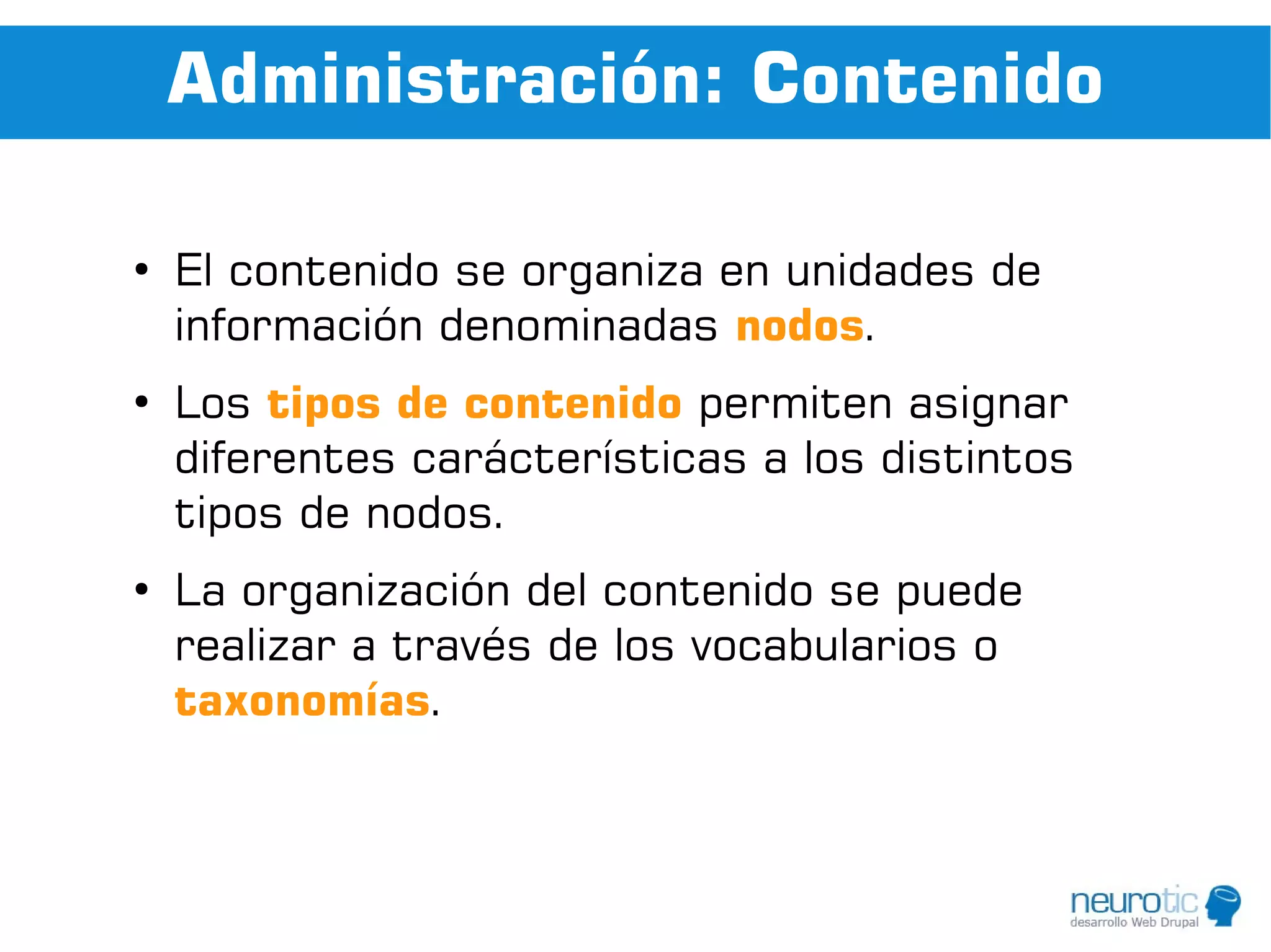 Administración: Contenido

●
    El contenido se organiza en unidades de
    información denominadas nodos.
●
    Los tipos de contenido permiten asignar
    diferentes carácterísticas a los distintos
    tipos de nodos.
●
    La organización del contenido se puede
    realizar a través de los vocabularios o
    taxonomías.
 