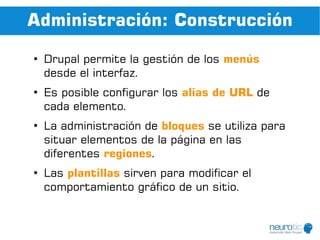 Administración: Construcción
●
    Drupal permite la gestión de los menús
    desde el interfaz.
●
    Es posible configurar los alias de URL de
    cada elemento.
●
    La administración de bloques se utiliza para
    situar elementos de la página en las
    diferentes regiones.
●
    Las plantillas sirven para modificar el
    comportamiento gráfico de un sitio.
 