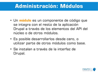 Administración: Módulos

●
    Un módulo es un componente de código que
    se integra con el resto de la aplicación
    Drupal a través de los elementos del API del
    núcleo o de otros módulos.
●
    Es posible desarrollarlos desde cero, o
    utilizar parte de otros módulos como base.
●
    Se instalan a través de la interfaz de
    Drupal.
 