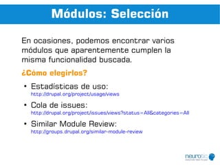 Módulos: Selección

En ocasiones, podemos encontrar varios
módulos que aparentemente cumplen la
misma funcionalidad buscada.
¿Cómo elegirlos?
●
    Estadísticas de uso:
    http://drupal.org/project/usage/views

●
    Cola de issues:
    http://drupal.org/project/issues/views?status=All&categories=All

●
    Similar Module Review:
    http://groups.drupal.org/similar-module-review
 