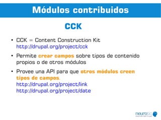 Módulos contribuidos
                     CCK
●
    CCK = Content Construction Kit
    http://drupal.org/project/cck
●
    Permite crear campos sobre tipos de contenido
    propios o de otros módulos
●
    Provee una API para que otros módulos creen
    tipos de campos.
    http://drupal.org/project/link
    http://drupal.org/project/date
 