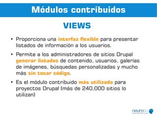 Módulos contribuidos
                      VIEWS
●
    Proporciona una interfaz flexible para presentar
    listados de información a los usuarios.
●
    Permite a los administradores de sitios Drupal
    generar listados de contenido, usuarios, galerías
    de imágenes, búsquedas personalizadas y mucho
    más sin tocar código.
●
    Es el módulo contribuido más utilizado para
    proyectos Drupal (más de 240,000 sitios lo
    utilizan)
 