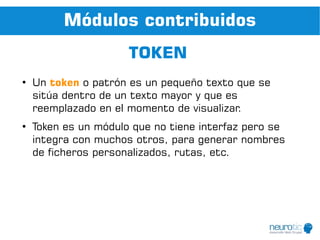 Módulos contribuidos
                      TOKEN
●
    Un token o patrón es un pequeño texto que se
    sitúa dentro de un texto mayor y que es
    reemplazado en el momento de visualizar.
●
    Token es un módulo que no tiene interfaz pero se
    integra con muchos otros, para generar nombres
    de ficheros personalizados, rutas, etc.
 