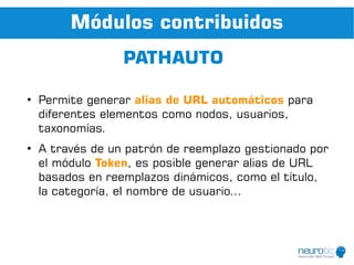 Módulos contribuidos
                  PATHAUTO

●
    Permite generar alias de URL automáticos para
    diferentes elementos como nodos, usuarios,
    taxonomías.
●
    A través de un patrón de reemplazo gestionado por
    el módulo Token, es posible generar alias de URL
    basados en reemplazos dinámicos, como el título,
    la categoría, el nombre de usuario...
 