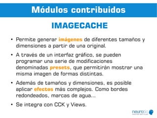 Módulos contribuidos
                 IMAGECACHE
●
    Permite generar imágenes de diferentes tamaños y
    dimensiones a partir de una original.
●
    A través de un interfaz gráfico, se pueden
    programar una serie de modificaciones
    denominadas presets, que permitirán mostrar una
    misma imagen de formas distintas.
●
    Además de tamaños y dimensiones, es posible
    aplicar efectos más complejos. Como bordes
    redondeados, marcas de agua...
●
    Se integra con CCK y Views.
 