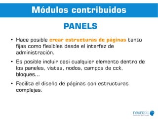 Módulos contribuidos
                       PANELS
●
    Hace posible crear estructuras de páginas tanto
    fijas como flexibles desde el interfaz de
    administración.
●
    Es posible incluir casi cualquier elemento dentro de
    los paneles, vistas, nodos, campos de cck,
    bloques...
●
    Facilita el diseño de páginas con estructuras
    complejas.
 