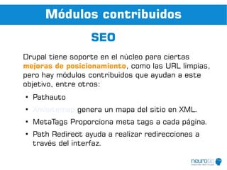 Módulos contribuidos
                    SEO
Drupal tiene soporte en el núcleo para ciertas
mejoras de posicionamiento, como las URL limpias,
pero hay módulos contribuidos que ayudan a este
objetivo, entre otros:
●
    Pathauto
●
    Xmlsitemap genera un mapa del sitio en XML.
●
    MetaTags Proporciona meta tags a cada página.
●
    Path Redirect ayuda a realizar redirecciones a
    través del interfaz.
 