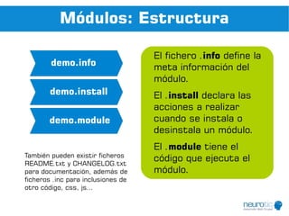Módulos: Estructura

                                    El fichero .info define la
        demo.info                   meta información del
                                    módulo.
        demo.install                El .install declara las
                                    acciones a realizar
       demo.module                  cuando se instala o
                                    desinstala un módulo.
                                    El .module tiene el
También pueden existir ficheros
README.txt y CHANGELOG.txt
                                    código que ejecuta el
para documentación, además de       módulo.
ficheros .inc para inclusiones de
otro código, css, js...
 