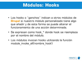 Módulos: Hooks

●
    Los hooks o “ganchos” indican a otros módulos de
    Drupal si nuestro módulo personalizado tiene algo
    que añadir y de esta forma se puede alterar el
    funcionamiento de una acción determinada.
●
    Se expresan como hook_* donde hook se reemplaza
    por el nombre del módulo.
●
    Los módulos invocan hooks utilizando la función
    module_invoke_all('nombre_hook')
 