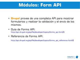 Módulos: Form API

●
    Drupal provee de una completa API para mostrar
    formularios y realizar la validación y el envío de los
    mismos.
●
    Guía de Forms API:
    http://api.drupal.org/api/file/developer/topics/forms_api.html/6

●
    Referencia de Forms API:
    http://api.drupal.org/api/file/developer/topics/forms_api_reference.html/6
 