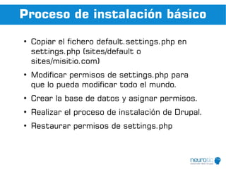 Proceso de instalación básico
●
    Copiar el fichero default.settings.php en
    settings.php (sites/default o
    sites/misitio.com)
●
    Modificar permisos de settings.php para
    que lo pueda modificar todo el mundo.
●
    Crear la base de datos y asignar permisos.
●
    Realizar el proceso de instalación de Drupal.
●
    Restaurar permisos de settings.php
 