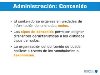 Administración: Contenido

●
    El contenido se organiza en unidades de
    información denominadas nodos.
●
    Los tipos de contenido permiten asignar
    diferentes carácterísticas a los distintos
    tipos de nodos.
●
    La organización del contenido se puede
    realizar a través de los vocabularios o
    taxonomías.
 