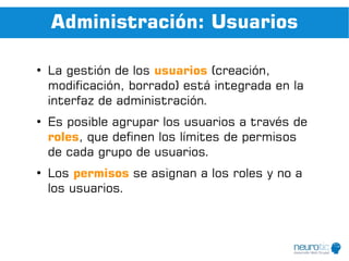 Administración: Usuarios

●
    La gestión de los usuarios (creación,
    modificación, borrado) está integrada en la
    interfaz de administración.
●
    Es posible agrupar los usuarios a través de
    roles, que definen los límites de permisos
    de cada grupo de usuarios.
●
    Los permisos se asignan a los roles y no a
    los usuarios.
 