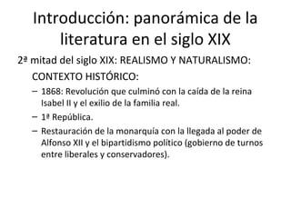Introducción: panorámica de la 
literatura en el siglo XIX 
2ª mitad del siglo XIX: REALISMO Y NATURALISMO: 
CONTEXTO HISTÓRICO: 
– 1868: Revolución que culminó con la caída de la reina 
Isabel II y el exilio de la familia real. 
– 1ª República. 
– Restauración de la monarquía con la llegada al poder de 
Alfonso XII y el bipartidismo político (gobierno de turnos 
entre liberales y conservadores). 
 