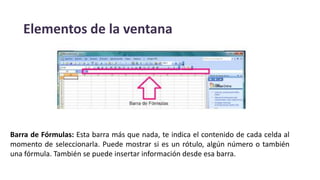 Elementos de la ventana
Barra de Fórmulas: Esta barra más que nada, te indica el contenido de cada celda al
momento de seleccionarla. Puede mostrar si es un rótulo, algún número o también
una fórmula. También se puede insertar información desde esa barra.
 