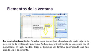 Elementos de la ventana
Barras de desplazamiento: Estas barras se encuentran ubicadas en la parte baja y a la
derecha de la ventana del programa. Su función es simplemente desplazarnos por el
documento en uso. Pueden llegar a disminuir de tamaño dependiendo que tan
grande sea el documento.
 