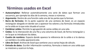 Términos usados en Excel
• Autocompletar: Rellenar automáticamente una serie de datos que forman una
secuencia, por ejemplo los días de la semana, meses o números.
• Argumento: Dentro de una función cada una de las partes que la forman.
• Barra de formulas: En la parte superior de una ventana de Excel, es un espacio
rectangular alargado en donde van a aparecer los valores y las formulas introducidas
en la celda en la que este situado el cursor.
• Combinar celdas: Permite la agrupación de varias celdas en una sola.
• Celdas: Es la intersección de una fila y una columna de Excel, de forma rectangular y
en la que se introducen los datos.
• Cuadro de nombres: Espacio donde aparece la referencia de la celda o si le damos
un nombre a la celda aparecerá este.
• Libro de Excel: Archivo de Excel que contiene una o varias hojas de cálculo.
• Entrada de datos: Escribir información numérica, formulas o texto en una celda que
se mostrara y usará en la hoja.
 